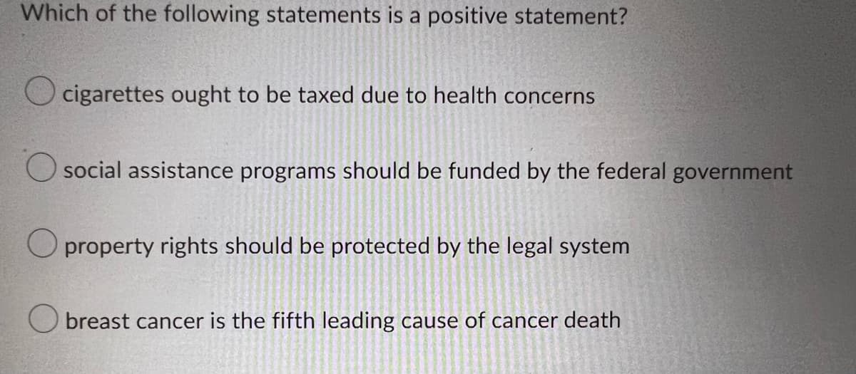 Which of the following statements is a positive statement?
cigarettes ought to be taxed due to health concerns
social assistance programs should be funded by the federal government
property rights should be protected by the legal system
Obreast cancer is the fifth leading cause of cancer death