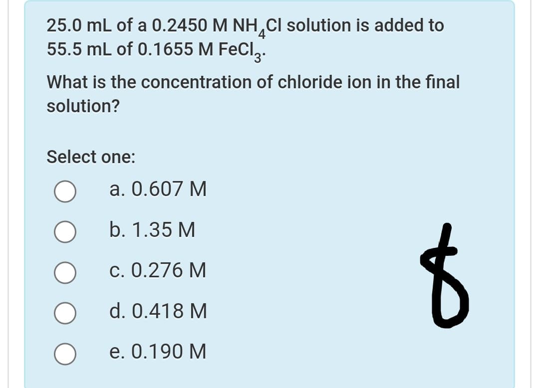 25.0 mL of a 0.2450 M NH,CI solution is added to
55.5 mL of 0.1655 M FeCl,.
What is the concentration of chloride ion in the final
solution?
Select one:
а. 0.607 М
b. 1.35 M
c. 0.276 M
d. 0.418 M
e. 0.190 M
