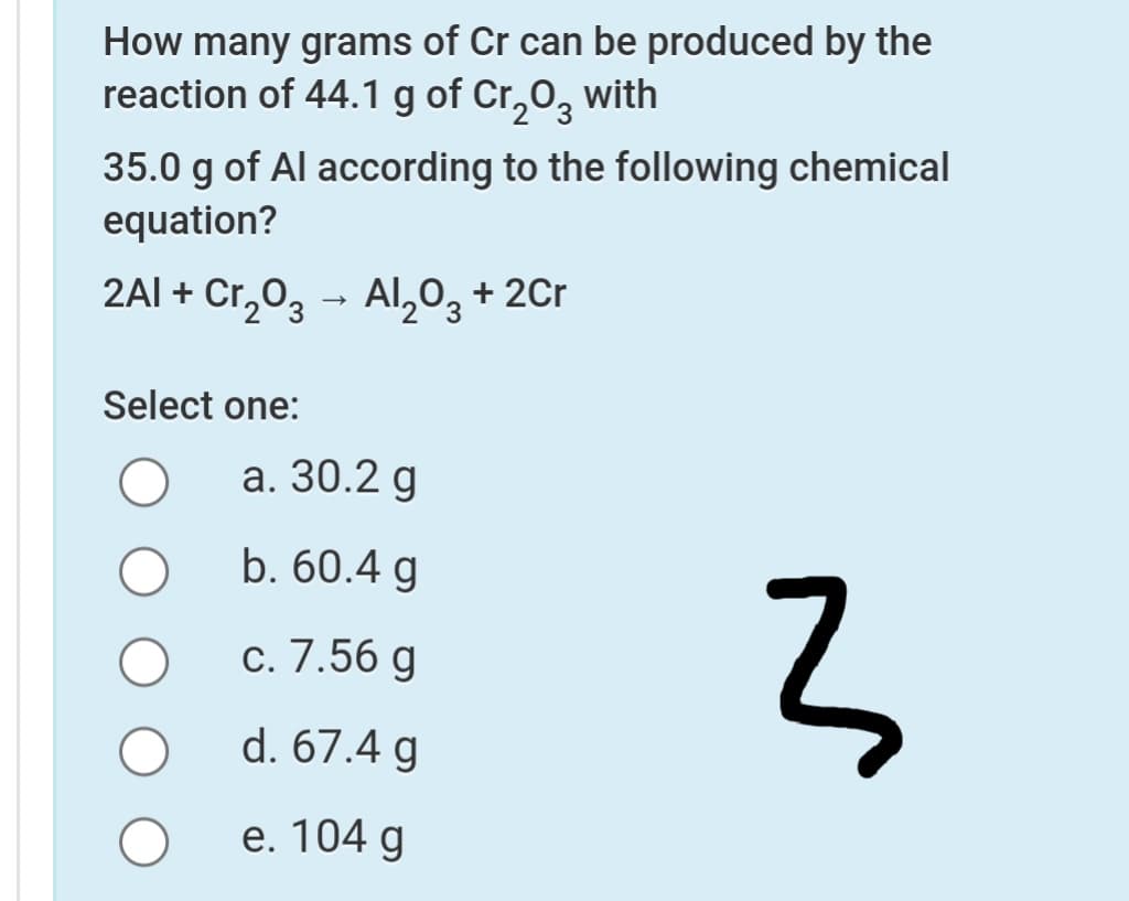 How many grams of Cr can be produced by the
reaction of 44.1 g of Cr,0, with
35.0 g of Al according to the following chemical
equation?
2AI + Cr,0, - AI,0, + 2Cr
3.
Select one:
а. 30.2 g
b. 60.4 g
с. 7.56 g
d. 67.4 g
e. 104 g
