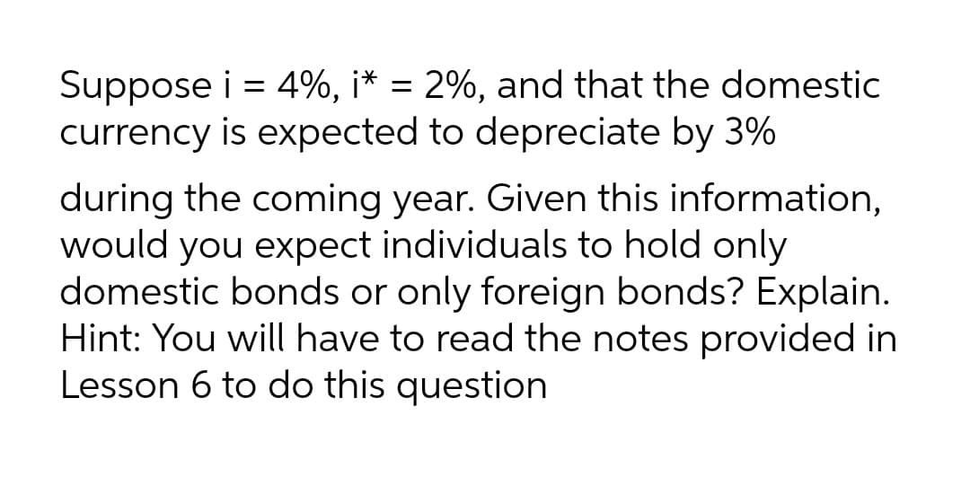 Suppose i = 4%, i* = 2%, and that the domestic
currency is expected to depreciate by 3%
during the coming year. Given this information,
would you expect individuals to hold only
domestic bonds or only foreign bonds? Explain.
Hint: You will have to read the notes provided in
Lesson 6 to do this question
