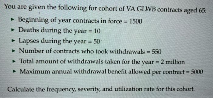 You are given the following for cohort of VA GLWB contracts aged 65:
Beginning of year contracts in force 1500
• Deaths during the year = 10
%3D
%3D
• Lapses during the year 50
%3D
• Number of contracts who took withdrawals = 550
%3D
> Total amount of withdrawals taken for the year = 2 million
• Maximum annual withdrawal benefit allowed per contract = 5000
Calculate the frequency, severity, and utilization rate for this cohort.
