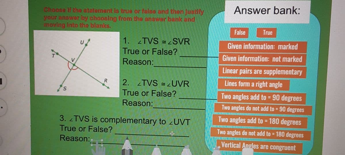 Answer bank:
Choose li the statement is true or false and then Justify
your answer by choosing from the answer bank and
moving Into the blanks.
False
True
1. 2TVS =
SVR
Given information: marked
True or False?
Given information: not marked
Reason:
Linear pairs are supplementary
Lines form a right angle
2. TVS = ¿UVR
True or False?
Reason:
Two angles add to = 90 degrees
%3D
Two angles do not add to = 90 degrees
%3D
Two angles add to = 180 degrees
3. TVS is complementary to zUVT
True or False?
%3D
Two angles do not add to = 180 degrees
Reason:
Vertical Angles are congruent
