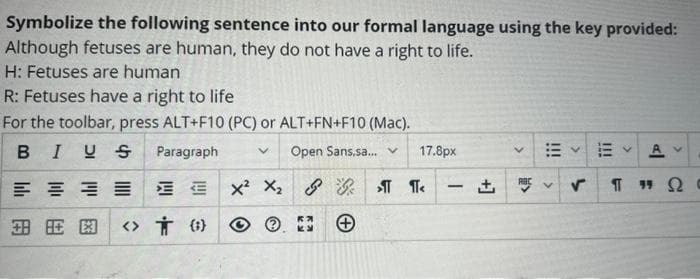 Symbolize the following sentence into our formal language using the key provided:
Although fetuses are human, they do not have a right to life.
H: Fetuses are human
R: Fetuses have a right to life
For the toolbar, press ALT+F10 (PC) or ALT+FN+F10 (Mac).
BIUS
Paragraph V Open Sans.sa... v
X² X₂ &
E
国民图 <> ()
Ка
17.8px
π ¶<
-
+]
<A
描く描く A
V
✓ ¶"Q