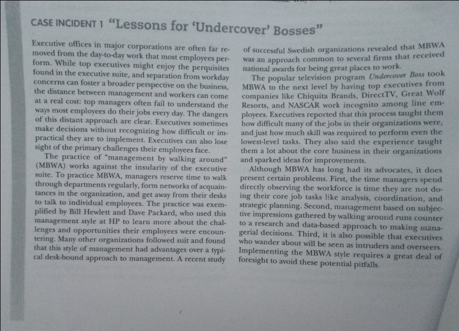 CASE INCIDENT 1 "Lessons for 'Undercover' Bosses"
Executive offices in major corporations are often far re-
moved from the day-to-day work that most employees per-
form. While top executives might enjoy the perquisites
found in the executive suite, and separation from workday
concerns can foster a broader perspective on the business,
the distance between management and workers can come
at a real cost: top managers often fail to understand the
ways most employees do their jobs every day. The dangers
of this distant approach are clear. Executives sometimes
make decisions without recognizing how difficult or im-
practical they are to implement. Executives can also lose
sight of the primary challenges their employees face.
The practice of "management by walking around"
(MBWA) works against the insularity of the executive
suite. To practice MBWA, managers reserve time to walk
through departments regularly, form networks of acquain-
tances in the organization, and get away from their desks
to talk to individual employees. The practice was exem-
plified by Bill Hewlett and Dave Packard, who used this
management style at HP to learn more about the chal-
lenges and opportunities their employees were encoun-
tering. Many other organizations followed suit and found
that this style of management had advantages over a typi-
cal desk-bound approach to management. A recent study
of successful Swedish organizations revealed that MBWA
was an approach common to several firms that received
national awards for being great places to work.
The popular television program Undercover Boss took
MBWA to the next level by having top executives from
companies like Chiquita Brands, DirectTV, Great Wolf
Resorts, and NASCAR work incognito among line em-
ployees. Executives reported that this process taught them
how difficult many of the jobs in their organizations were,
and just how much skill was required to perform even the
lowest-level tasks. They also said the experience taught
them a lot about the core business in their organizations
and sparked ideas for improvements.
Although MBWA has long had its advocates, it does
present certain problems. First, the time managers spend
directly observing the workforce is time they are not do-
ing their core job tasks like analysis, coordination, and
strategic planning. Second, management based on subjec-
tive impressions gathered by walking around runs counter
to a research and data-based approach to making mana-
gerial decisions. Third, it is also possible that executives
who wander about will be seen as intruders and overseers.
Implementing the MBWA style requires a great deal of
foresight to avoid these potential pitfalls.
