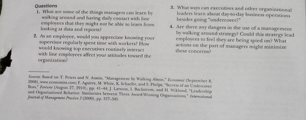 3. What ways can executives and other organizational
leaders learn about day-to-day business operations
besides going “undercover?"
Questions
1. What are some of the things managers can learn by
walking around and having daily contact with line
employees that they might not be able to learn from
looking at data and reports?
2. As an employee, would you appreciate knowing your
supervisor regularly spent time with workers? How
would knowing top executives routinely interact
with line employees affect your attitudes toward the
organization?
4. Are there any dangers in the use of a management
by walking around strategy? Could this strategy lead
employees to feel they are being spied on? What
actions on the part of managers might minimize
these concerns?
Sources: Based on T. Peters and N. Austin, "Management by Walking About," Economist (September 8,
2008), www.economist.com; F. Aguirre, M. White, K. Schaefer, and S. Phelps, "Secrets of an Undercover
Boss," Fortune (August 27, 2010), pp. 41-44; J. Larsson, I. Backstrom, and H. Wiklund, "Leadership
and Organizational Behavior: Similarities between Three Award-Winning Organizations," International
Journal of Management Practice 3 (2009), pp. 327–345.
