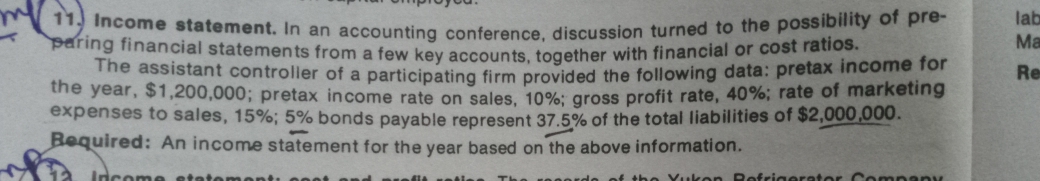 lab
mcome statement. In an accounting conference discussion turned to the possibility of pre-
paring financial statements from a few key accoun ts, together with financial or cost latioos
he assistant controller of a participating firm provided the following data: pretax income for
the year, $1,200,000; pretax income rate on sales. 10%: gross profit rate, 40%; rate of marketing
expenses to sales, 15%; 5% bonds payable represent 37.5% of the total liabilities of $2,000,000.
Required: An income statement for the year based on the above information.
Ma
Re
Incom e etatenmonti ooo
the Yu ken Refrigerator Coompany
