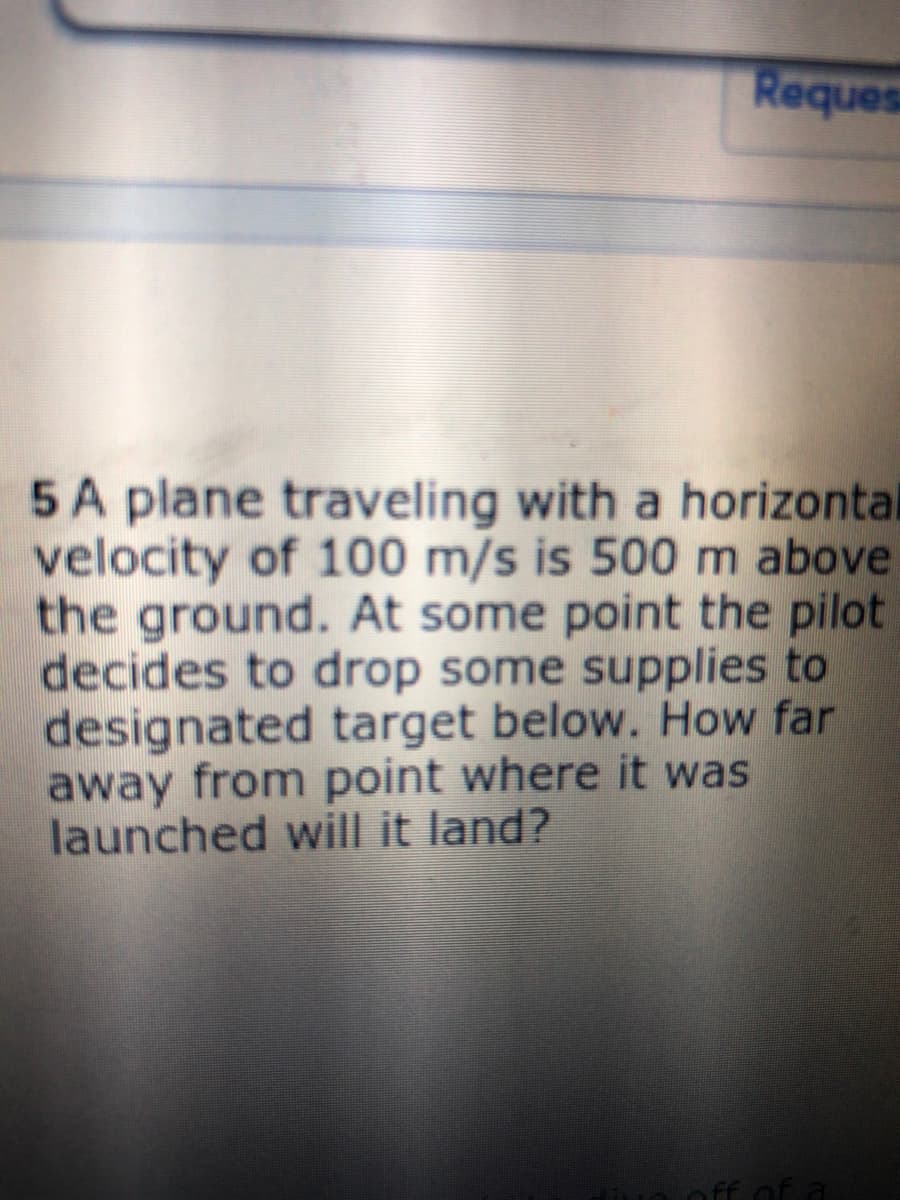 Reques
5 A plane traveling with a horizontal
velocity of 100 m/s is 500 m above
the ground. At some point the pilot
decides to drop some supplies to
designated target below. How far
away from point where it was
launched will it land?
ff of a
