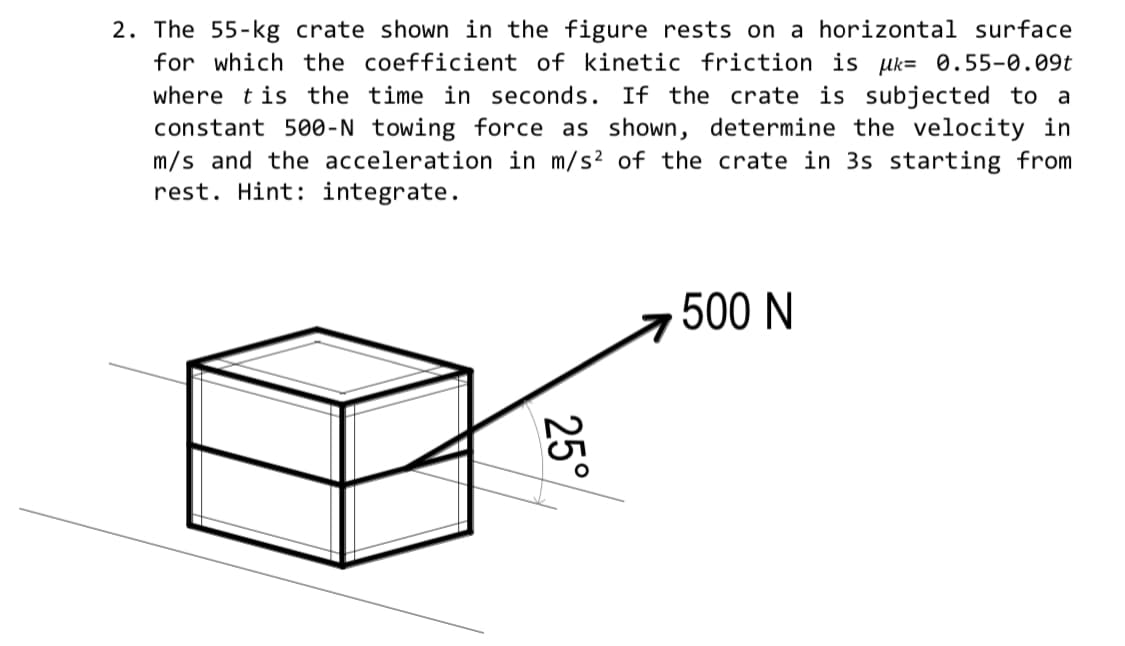 2. The 55-kg crate shown in the figure rests on a horizontal surface
for which the coefficient of kinetic friction is uk= 0.55-0.09t
where tis the time in seconds. If the crate is subjected to a
constant 500-N towing force as shown, determine the velocity in
m/s and the acceleration in m/s? of the crate in 3s starting from
rest. Hint: integrate.
500 N
25°
