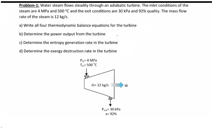 Problem-1: Water steam flows steadily through an adiabatic turbine. The inlet conditions of the
steam are 4 MPa and 500 °C and the exit conditions are 30 kPa and 92% quality. The mass flow
rate of the steam is 12 kg/s.
a) Write all four thermodynamic balance equations for the turbine
b) Determine the power output from the turbine
c) Determine the entropy generation rate in the turbine
d) Determine the exergy destruction rate in the turbine
Pin= 4 MPa
T= 500 °C
m= 12 kg/s
Pour= 30 kPa
X= 92%
