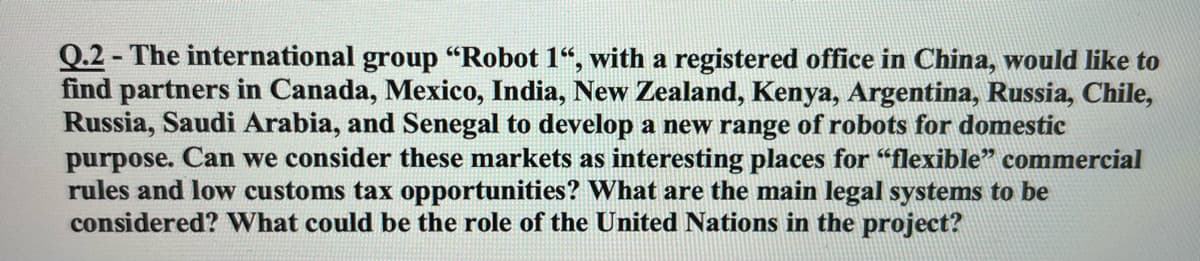 Q.2 - The international group "Robot 1“, with a registered office in China, would like to
find partners in Canada, Mexico, India, New Zealand, Kenya, Argentina, Russia, Chile,
Russia, Saudi Arabia, and Senegal to develop a new range of robots for domestic
purpose. Can we consider these markets as interesting places for "flexible" commercial
rules and low customs tax opportunities? What are the main legal systems to be
considered? VWhat could be the role of the United Nations in the project?
