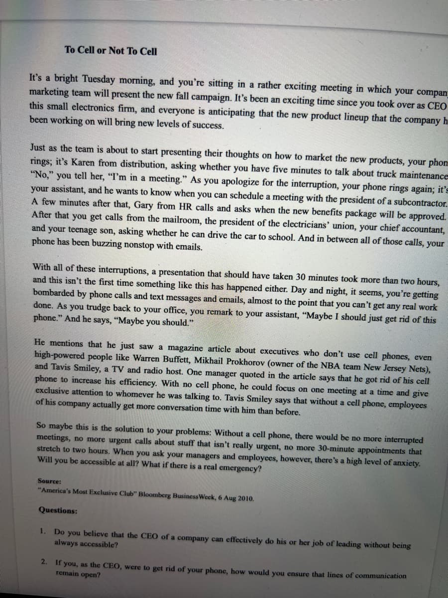 To Cell or Not To Cell
It's a bright Tuesday morning, and you're sitting in a rather exciting meeting in which your compan
marketing team will present the new fall campaign. It's been an exciting time since you took over as CEO
this small electronics firm, and everyone is anticipating that the new product lineup that the company h.
been working on will bring new levels of success.
Just as the team is about to start presenting their thoughts on how to market the new products, your phon
rings; it's Karen from distribution, asking whether you have five minutes to talk about truck maintenance
"No,"
you tell her, "I'm in a meeting." As you apologize for the interruption, your phone rings again; it's
your assistant, and he wants to know when you can schedule a meeting with the president of a subcontractor.
A few minutes after that, Gary from HR calls and asks when the new benefits package will be approved.
After that you get calls from the mailroom, the president of the electricians' union, your chief accountant,
and your teenage son, asking whether he can drive the car to school. And in between all of those calls, your
phone has been buzzing nonstop with emails.
With all of these interruptions, a presentation that should have taken 30 minutes took more than two hours,
and this isn't the first time something like this has happened either. Day and night, it seems, you're getting
bombarded by phone calls and text messages and emails, almost to the point that you can't get any real work
done. As you trudge back to your office, you remark to your assistant, "Maybe I should just get rid of this
phone." And he says, "Maybe you should."
He mentions that he just saw a magazine article about executives who don't use cell phones, even
high-powered people like Warren Buffett, Mikhail Prokhorov (owner of the NBA team New Jersey Nets),
and Tavis Smiley, a TV and radio host. One manager quoted in the article says that he got rid of his cell
phone to increase his efficiency. With no cell phone, he could focus on one meeting at a time and give
exclusive attention to whomever he was talking to. Tavis Smiley says that without a cell phone, employees
of his company actually get more conversation time with him than before.
So maybe this is the solution to your problems: Without a cell phone, there would be no more interrupted
meetings, no more urgent calls about stuff that isn't really urgent, no more 30-minute appointments that
stretch to two hours. When you ask your managers and employees, however, there's a high level of anxiety.
Will you be accessible at all? What if there is a real emergency?
Source:
"America's Most Exclusive Club" Bloomberg BusinessWeck, 6 Aug 2010.
Questions:
1.
Do you believe that the CEO of a company can effectively do his or her job of leading without being
always accessible?
2. If you, as the CEO, were to get rid of your phone, how would you ensure that lines of communication
remain open?
