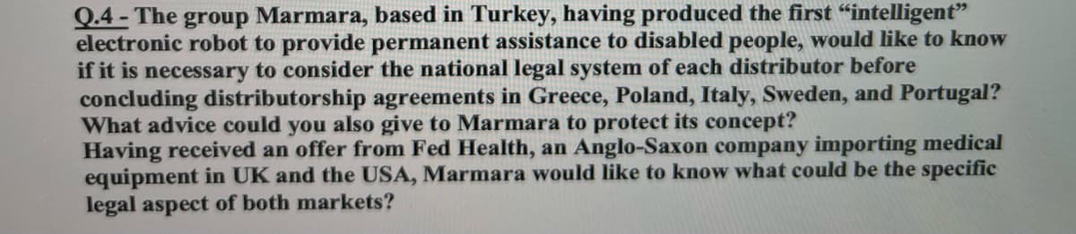 Q.4 - The group Marmara, based in Turkey, having produced the first “intelligent"
electronic robot to provide permanent assistance to disabled people, would like to know
if it is necessary to consider the national legal system of each distributor before
concluding distributorship agreements in Greece, Poland, Italy, Sweden, and Portugal?
What advice could you also give to Marmara to protect its concept?
Having received an offer from Fed Health, an Anglo-Saxon company importing medical
equipment in UK and the USA, Marmara would like to know what could be the specific
legal aspect of both markets?
