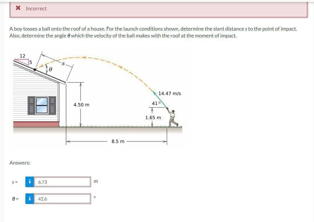 X Incorrect
A boy tosses a ball onto the roof of a house. For the launch conditions shown, determine the slant distances to the point of impact.
Also, determine the angle 8 which the velocity of the ball makes with the roof at the moment of impact.
12
Answers:
S=
6.73
0 = i 42.6
0
4.50 m
m
0
8.5 m
14.47 m/s
41°
1.65 m