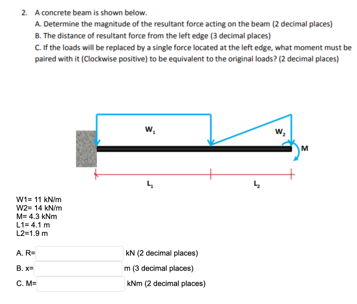 2. A concrete beam is shown below.
A. Determine the magnitude of the resultant force acting on the beam (2 decimal places)
B. The distance of resultant force from the left edge (3 decimal places)
C. If the loads will be replaced by a single force located at the left edge, what moment must be
paired with it (Clockwise positive) to be equivalent to the original loads? (2 decimal places)
Ws
Wz
M
W1= 11 kN/m
W2= 14 kN/m
M= 4.3 kNm
L1= 4.1 m
L2=1.9 m
A. R=
kN (2 decimal places)
В. х3
m (3 decimal places)
С. М3
kNm (2 decimal places)
