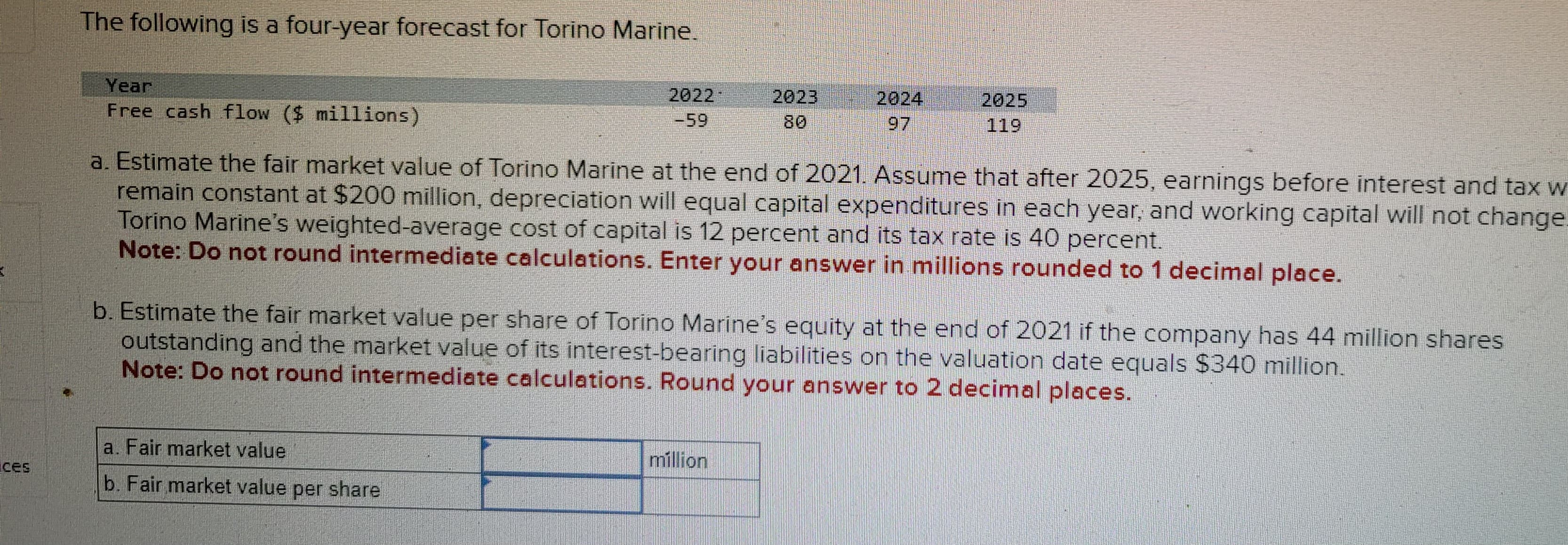 3
des
The following is a four-year forecast for Torino Marine.
Year
Free cash flow ($ millions)
2022
-59
a. Fair market value
b. Fair market value per share
80
a. Estimate the fair market value of Torino Marine at the end of 2021. Assume that after 2025, earnings before interest and tax w
remain constant at $200 million, depreciation will equal capital expenditures in each year, and working capital will not change.
Torino Marine's weighted-average cost of capital is 12 percent and its tax rate is 40 percent.
Note: Do not round intermediate calculations. Enter your answer in millions rounded to 1 decimal place.
2025
b. Estimate the fair market value per share of Torino Marine's equity at the end of 2021 if the company has 44 million shares
outstanding and the market value of its interest-bearing liabilities on the valuation date equals $340 million.
Note: Do not round intermediate calculations. Round your answer to 2 decimal places.
million