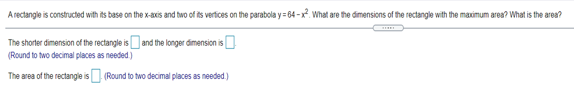 A rectangle is constructed with its base on the x-axis and two of its vertices on the parabola y = 64 - x2. What are the dimensions of the rectangle with the maximum area? What is the area?
The shorter dimension of the rectangle is
and the longer dimension is.
(Round to two decimal places as needed.)
The area of the rectangle is (Round to two decimal places as needed.)
