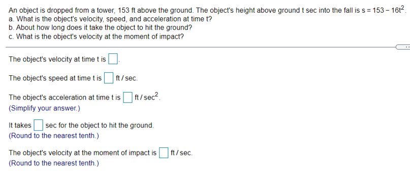An object is dropped from a tower, 153 ft above the ground. The object's height above ground t sec into the fall is s = 153 - 16t2.
a. What is the object's velocity, speed, and acceleration at time t?
b. About how long does it take the object to hit the ground?
c. What is the object's velocity at the moment of impact?
The object's velocity at time t is
The object's speed at time t is
ft / sec.
The object's acceleration at time t is
| ft/ sec2.
(Simplify your answer.)
It takes
|sec for the object to hit the ground.
(Round to the nearest tenth.)
The object's velocity at the moment of impact is
ft / sec.
(Round to the nearest tenth.)
