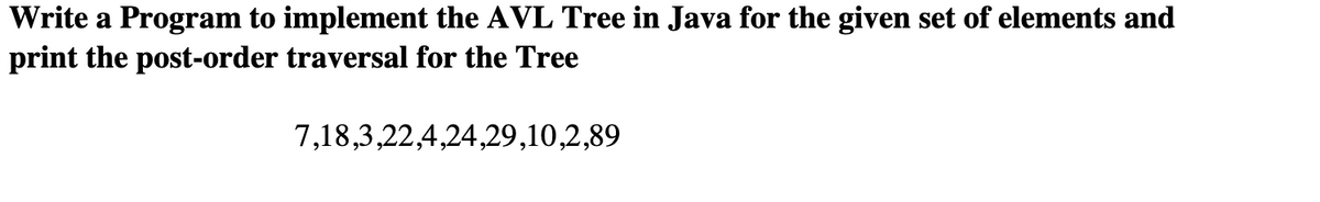 Write a Program to implement the AVL Tree in Java for the given set of elements and
print the post-order traversal for the Tree
7,18,3,22,4,24,29,10,2,89
