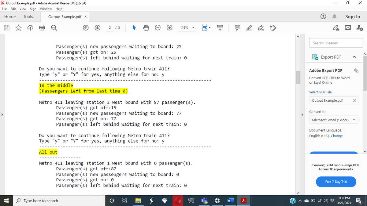 A Output Example.pdf - Adobe Acrobat Reader DC (32-bit)
File Edit View Sign Window Help
Home
Tools
Output Example.pdf x
Sign In
2 / 5
116%
Search 'Header
Passenger (s) new passengers waiting to board: 25
Passenger(s) got on: 25
Passenger(s) left behind waiting for next train: 0
LO Export PDF
Do you want to continue following Metro train 411?
Type "y" or "Y" for yes, anything else for no: y
Adobe Export PDF
Convert PDF Files to Word
or Excel Online
In the middle
(Passengers Left from last time 0)
Select PDF File
Output Example.pdf
Metro 411 leaving station 2 west bound with 87 passenger(s).
Passenger (s) got off:15
Passenger(s) new passengers waiting to board: 77
Passenger(s) got on: 77
Passenger(s) left behind waiting for next train: 0
Convert to
Microsoft Word (*.docx)
Document Language:
Do you want to continue following Metro train 411?
Type "y" or "Y" for yes, anything else for no: y
English (U.S.) Change
All out
Metro 411 leaving station 1 west bound with e passenger (s).
Convert, edit and e-sign PDF
forms & agreements
Passenger(s) got off:87
Passenger (s) new passengers waiting to board: 0
Passenger (s) got on: 0
Passenger (s) left behind waiting for next train: 0
Free 7-Day Trial
2:33 PM
P Type here to search
(?
O G 4))
video
3/21/2021
