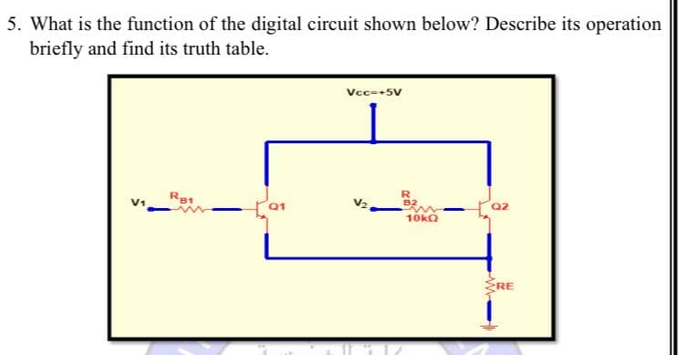 5. What is the function of the digital circuit shown below? Describe its operation
briefly and find its truth table.
Vcc-+5V
R81
B2
V1
Q2
10kQ
RE
