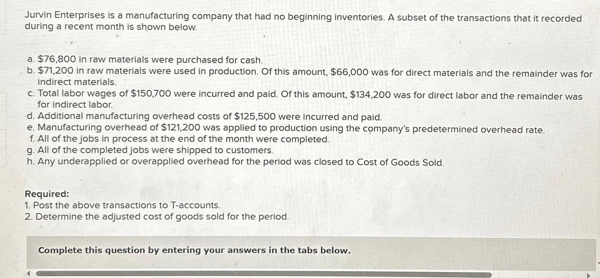 Jurvin Enterprises is a manufacturing company that had no beginning inventories. A subset of the transactions that it recorded
during a recent month is shown below.
a. $76,800 in raw materials were purchased for cash.
b. $71,200 in raw materials were used in production. Of this amount, $66,000 was for direct materials and the remainder was for
indirect materials.
c. Total labor wages of $150,700 were incurred and paid. Of this amount, $134,200 was for direct labor and the remainder was
for indirect labor.
d. Additional manufacturing overhead costs of $125,500 were incurred and paid.
e. Manufacturing overhead of $121,200 was applied to production using the company's predetermined overhead rate.
f. All of the jobs in process at the end of the month were completed.
g. All of the completed jobs were shipped to customers.
h. Any underapplied or overapplied overhead for the period was closed to Cost of Goods Sold.
Required:
1. Post the above transactions to T-accounts.
2. Determine the adjusted cost of goods sold for the period.
Complete this question by entering your answers in the tabs below.