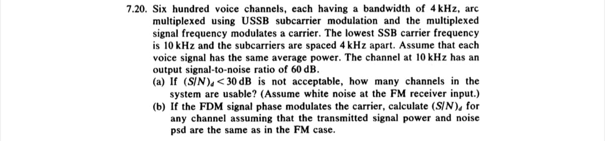 7.20. Six hundred voice channels, each having a bandwidth of 4 kHz, arc
multiplexed using USSB subcarrier modulation and the multiplexed
signal frequency modulates a carrier. The lowest SSB carrier frequency
is 10 kHz and the subcarriers are spaced 4 kHz apart. Assume that each
voice signal has the same average power. The channel at 10 kHz has an
output signal-to-noise ratio of 60 dB.
(a) If (S/N) <30 dB is not acceptable, how many channels in the
system are usable? (Assume white noise at the FM receiver input.)
(b) If the FDM signal phase modulates the carrier, calculate (S/N), for
any channel assuming that the transmitted signal power and noise
psd are the same as in the FM case.