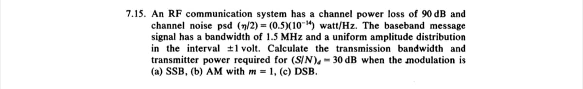7.15. An RF communication system has a channel power loss of 90 dB and
channel noise psd (n/2) = (0.5)(10-¹4) watt/Hz. The baseband message
signal has a bandwidth of 1.5 MHz and a uniform amplitude distribution
in the interval ±1 volt. Calculate the transmission bandwidth and
transmitter power required for (S/N) = 30 dB when the modulation is
(a) SSB, (b) AM with m = 1, (c) DSB.