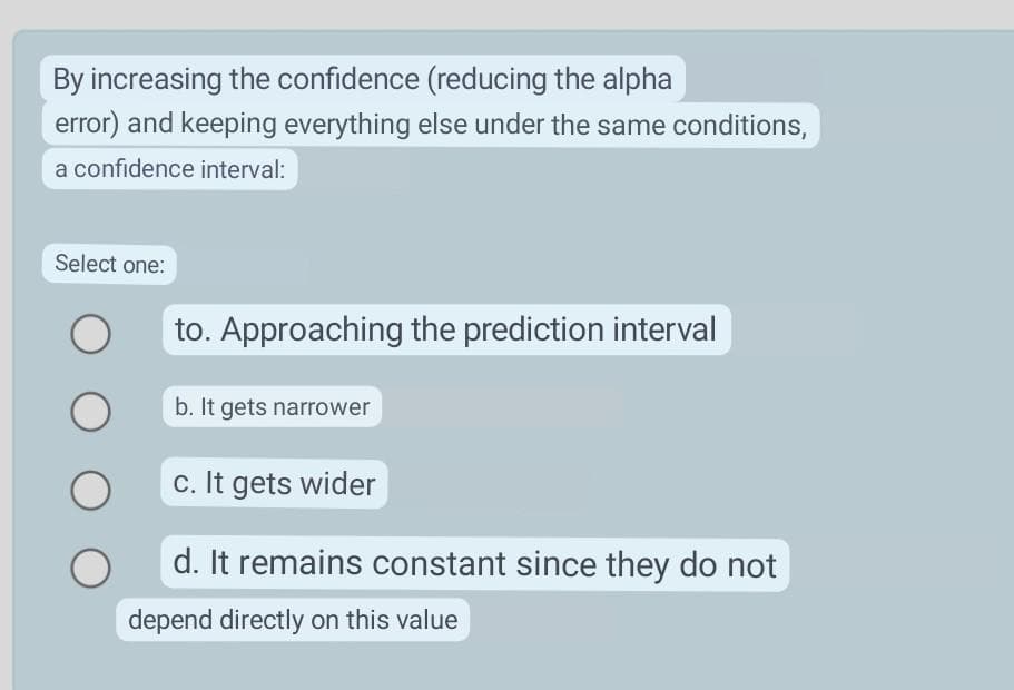 By increasing the confidence (reducing the alpha
error) and keeping everything else under the same conditions,
a confidence interval:
Select one:
to. Approaching the prediction interval
b. It gets narrower
c. It gets wider
d. It remains constant since they do not
depend directly on this value
