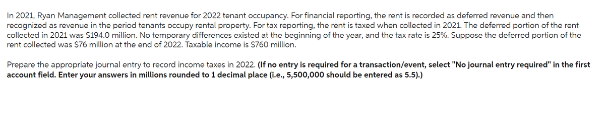 In 2021, Ryan Management collected rent revenue for 2022 tenant occupancy. For financial reporting, the rent is recorded as deferred revenue and then
recognized as revenue in the period tenants occupy rental property. For tax reporting, the rent is taxed when collected in 2021. The deferred portion of the rent
collected in 2021 was $194.0 million. No temporary differences existed at the beginning of the year, and the tax rate is 25%. Suppose the deferred portion of the
rent collected was $76 million at the end of 2022. Taxable income is $760 million.
Prepare the appropriate journal entry to record income taxes in 2022. (If no entry is required for a transaction/event, select "No journal entry required" in the first
account field. Enter your answers in millions rounded to 1 decimal place (i.e., 5,500,000 should be entered as 5.5).)