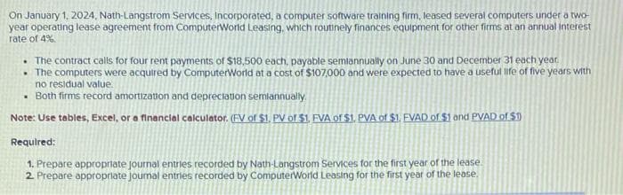On January 1, 2024, Nath-Langstrom Services, Incorporated, a computer software training firm, leased several computers under a two-
year operating lease agreement from ComputerWorld Leasing, which routinely finances equipment for other firms at an annual interest
rate of 4%.
. The contract calls for four rent payments of $18,500 each, payable semiannually on June 30 and December 31 each year.
• The computers were acquired by ComputerWorld at a cost of $107,000 and were expected to have a useful life of five years with
no residual value.
. Both firms record amortization and depreciation semiannually.
Note: Use tables, Excel, or a financial calculator. (FV of $1. PV of $1, FVA of $1. PVA of $1. FVAD of $1 and PVAD of $1)
Required:
1. Prepare appropriate journal entries recorded by Nath-Langstrom Services for the first year of the lease.
2. Prepare appropriate journal entries recorded by ComputerWorld Leasing for the first year of the lease.