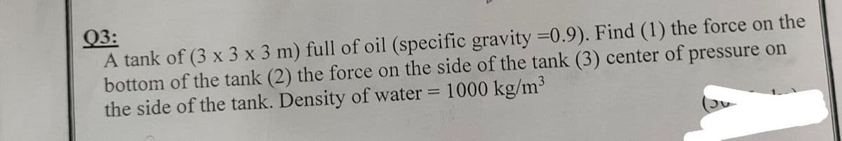 Q3:
A tank of (3 x 3 x 3 m) full of oil (specific gravity =0.9). Find (1) the force on the
bottom of the tank (2) the force on the side of the tank (3) center of pressure on
the side of the tank. Density of water = 1000 kg/m³