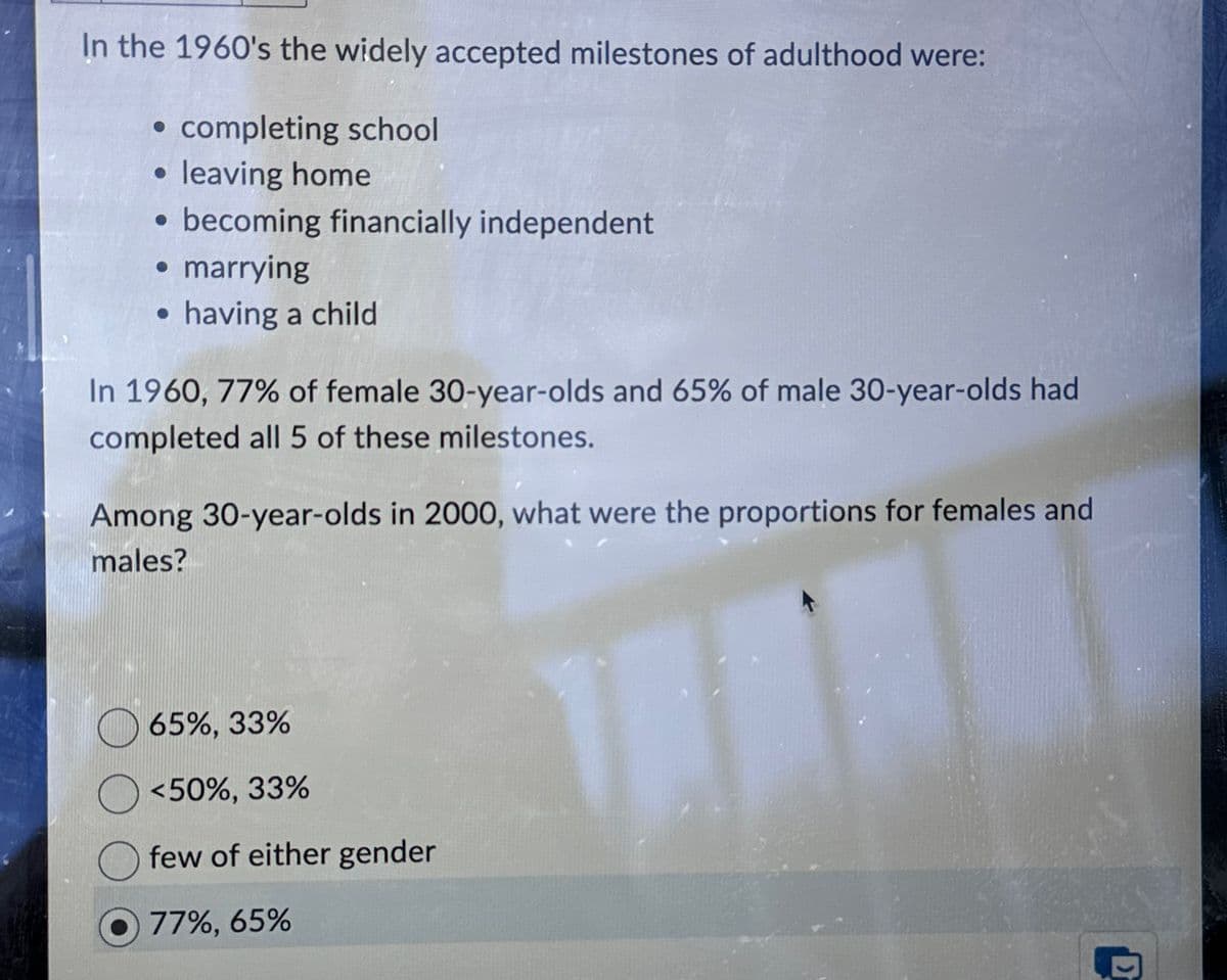 In the 1960's the widely accepted milestones of adulthood were:
⚫ completing school
⚫ leaving home
becoming financially independent
• marrying
⚫ having a child
In 1960, 77% of female 30-year-olds and 65% of male 30-year-olds had
completed all 5 of these milestones.
Among 30-year-olds in 2000, what were the proportions for females and
males?
65%, 33%
<50%, 33%
few of either gender
77%, 65%
D