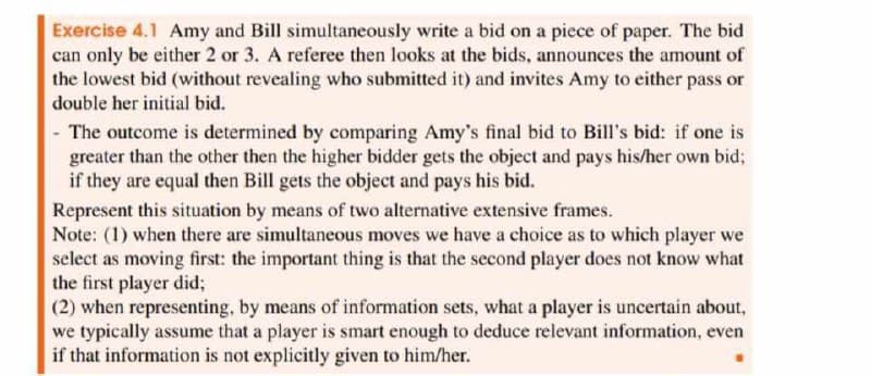 Exercise 4.1 Amy and Bill simultaneously write a bid on a piece of paper. The bid
can only be either 2 or 3. A referee then looks at the bids, announces the amount of
the lowest bid (without revealing who submitted it) and invites Amy to either pass or
double her initial bid.
-
The outcome is determined by comparing Amy's final bid to Bill's bid: if one is
greater than the other then the higher bidder gets the object and pays his/her own bid;
if they are equal then Bill gets the object and pays his bid.
Represent this situation by means of two alternative extensive frames.
Note: (1) when there are simultaneous moves we have a choice as to which player we
select as moving first: the important thing is that the second player does not know what
the first player did;
(2) when representing, by means of information sets, what a player is uncertain about,
we typically assume that a player is smart enough to deduce relevant information, even
if that information is not explicitly given to him/her.