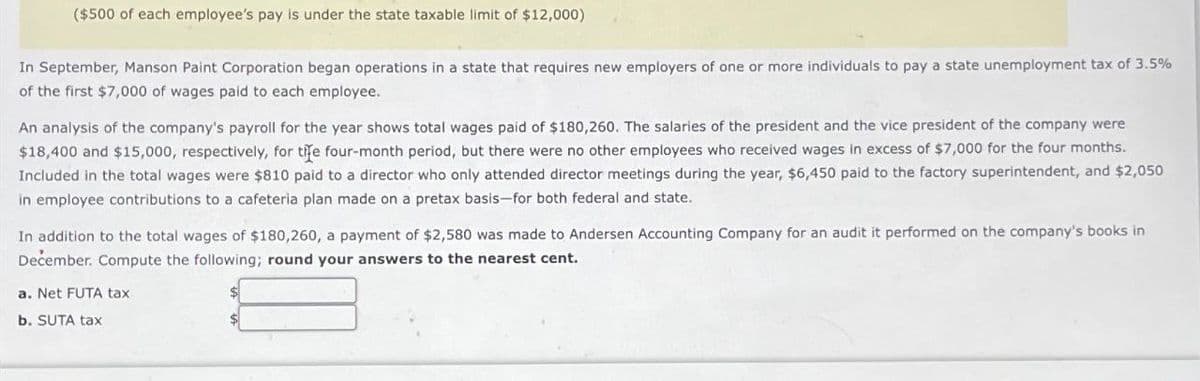 ($500 of each employee's pay is under the state taxable limit of $12,000)
In September, Manson Paint Corporation began operations in a state that requires new employers of one or more individuals to pay a state unemployment tax of 3.5%
of the first $7,000 of wages paid to each employee.
An analysis of the company's payroll for the year shows total wages paid of $180,260. The salaries of the president and the vice president of the company were
$18,400 and $15,000, respectively, for tire four-month period, but there were no other employees who received wages in excess of $7,000 for the four months.
Included in the total wages were $810 paid to a director who only attended director meetings during the year, $6,450 paid to the factory superintendent, and $2,050
in employee contributions to a cafeteria plan made on a pretax basis-for both federal and state.
In addition to the total wages of $180,260, a payment of $2,580 was made to Andersen Accounting Company for an audit it performed on the company's books in
December. Compute the following; round your answers to the nearest cent.
a. Net FUTA tax
b. SUTA tax