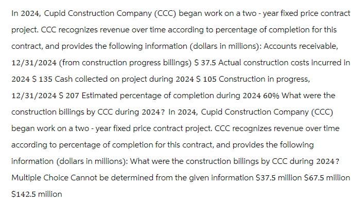 In 2024, Cupid Construction Company (CCC) began work on a two-year fixed price contract
project. CCC recognizes revenue over time according to percentage of completion for this
contract, and provides the following information (dollars in millions): Accounts receivable,
12/31/2024 (from construction progress billings) $ 37.5 Actual construction costs incurred in
2024 $ 135 Cash collected on project during 2024 $ 105 Construction in progress,
12/31/2024 $ 207 Estimated percentage of completion during 2024 60% What were the
construction billings by CCC during 2024? In 2024, Cupid Construction Company (CCC)
began work on a two-year fixed price contract project. CCC recognizes revenue over time
according to percentage of completion for this contract, and provides the following
information (dollars in millions): What were the construction billings by CCC during 2024?
Multiple Choice Cannot be determined from the given information $37.5 million $67.5 million
$142.5 million