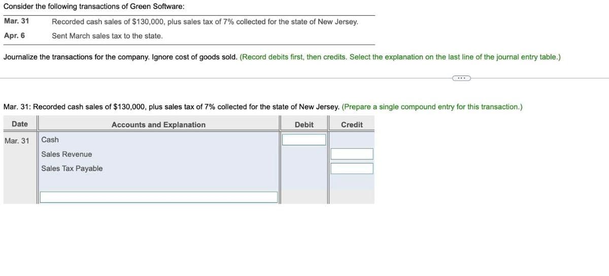 Consider the following transactions of Green Software:
Mar. 31
Apr. 6
Recorded cash sales of $130,000, plus sales tax of 7% collected for the state of New Jersey.
Sent March sales tax to the state.
Journalize the transactions for the company. Ignore cost of goods sold. (Record debits first, then credits. Select the explanation on the last line of the journal entry table.)
Mar. 31: Recorded cash sales of $130,000, plus sales tax of 7% collected for the state of New Jersey. (Prepare a single compound entry for this transaction.)
Date
Mar. 31 Cash
Sales Revenue
Sales Tax Payable
Accounts and Explanation
Debit
Credit