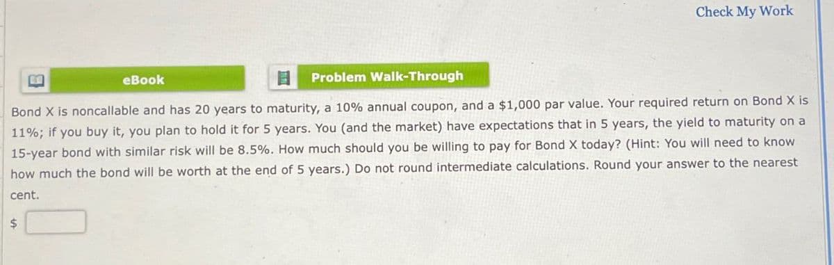 Check My Work
eBook
目 Problem Walk-Through
Bond X is noncallable and has 20 years to maturity, a 10% annual coupon, and a $1,000 par value. Your required return on Bond X is
11%; if you buy it, you plan to hold it for 5 years. You (and the market) have expectations that in 5 years, the yield to maturity on a
15-year bond with similar risk will be 8.5%. How much should you be willing to pay for Bond X today? (Hint: You will need to know
how much the bond will be worth at the end of 5 years.) Do not round intermediate calculations. Round your answer to the nearest
cent.
$