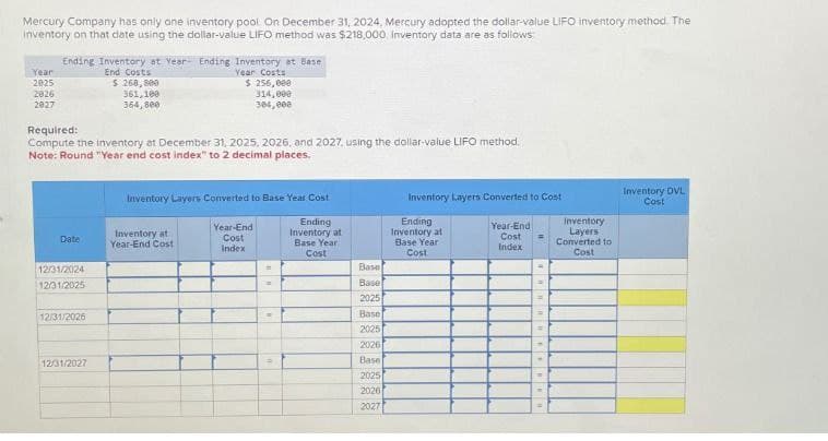 Mercury Company has only one inventory pool On December 31, 2024, Mercury adopted the dollar-value LIFO inventory method. The
inventory on that date using the dollar-value LIFO method was $218,000 Inventory data are as follows:
Year
2025
2026
2027
Ending Inventory at Year Ending Inventory at Base
Required:
End Costs
$ 268,800
361,100
364,800
Year Costs
$ 256,000
314,000
304,000
Compute the inventory at December 31, 2025, 2026, and 2027, using the dollar-value LIFO method.
Note: Round "Year end cost index" to 2 decimal places.
Inventory Layers Converted to Base Year Cost
Inventory Layers Converted to Cont
Inventory DVL
Cost
Year-End
Inventory at
Date
Year-End Cost
Cost
Index
Ending
Inventory at
Base Year
Cost
Ending
Inventory at
Base Year
Year-End
Cost
Index
Inventory
Layers
Converted to
Cost
Cost
12/31/2024
12/31/2025
=
=
Base
Base
4
2025
=
12/31/2026
Base
2025
2026
12/31/2027
P
Base
2025
2026
2027