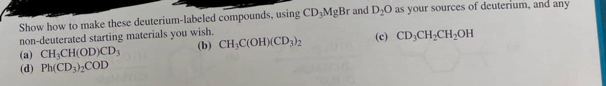 Show how to make these deuterium-labeled compounds, using CD3MgBr and D2O as your sources of deuterium, and any
non-deuterated starting materials you wish.
(a) CH3CH(OD)CD3
(b) CH3C(OH)(CD3)2
(c) CD3CH2CH2OH
(d) Ph(CD3)2COD