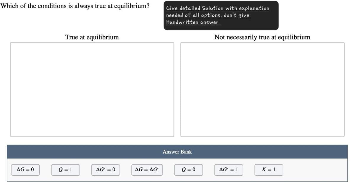 Which of the conditions is always true at equilibrium?
True at equilibrium
Give detailed Solution with explanation
needed of all options. don't give
Handwritten answer
Not necessarily true at equilibrium
Answer Bank
AG=0
Q = 1
AG = 0
AG = AG°
Q=0
AG° = 1
K = 1
