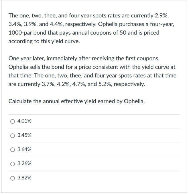 The one, two, thee, and four year spots rates are currently 2.9%,
3.4%, 3.9%, and 4.4%, respectively. Ophelia purchases a four-year,
1000-par bond that pays annual coupons of 50 and is priced
according to this yield curve.
One year later, immediately after receiving the first coupons,
Ophelia sells the bond for a price consistent with the yield curve at
that time. The one, two, thee, and four year spots rates at that time
are currently 3.7%, 4.2%, 4.7%, and 5.2%, respectively.
Calculate the annual effective yield earned by Ophelia.
4.01%
3.45%
○ 3.64%
3.26%
3.82%