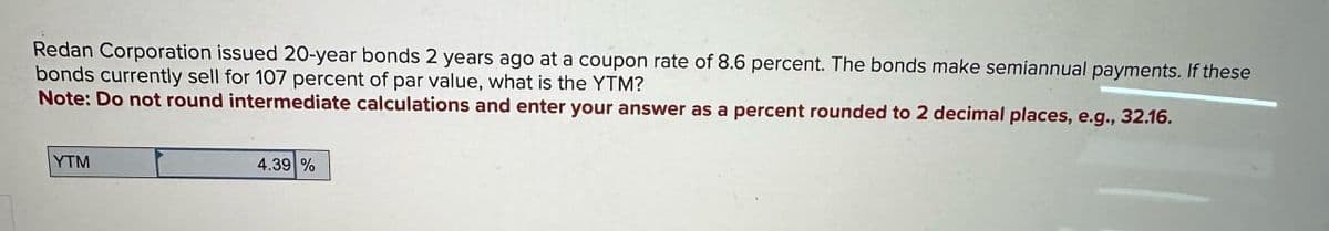 Redan Corporation issued 20-year bonds 2 years ago at a coupon rate of 8.6 percent. The bonds make semiannual payments. If these
bonds currently sell for 107 percent of par value, what is the YTM?
Note: Do not round intermediate calculations and enter your answer as a percent rounded to 2 decimal places, e.g., 32.16.
YTM
4.39 %