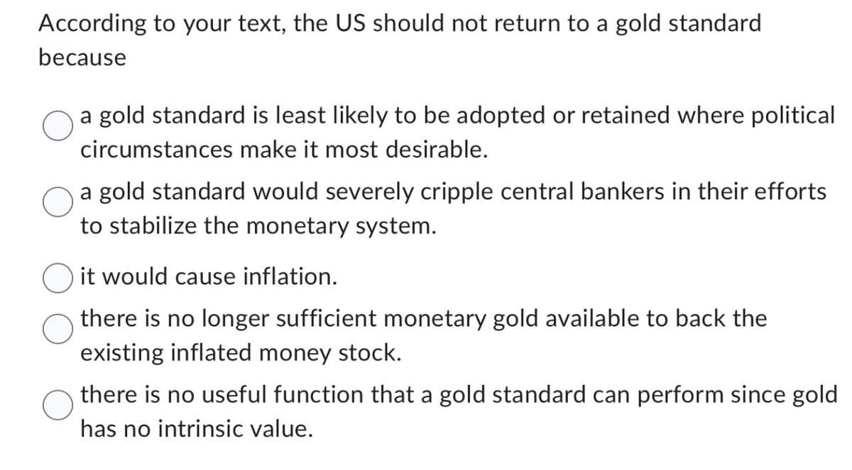 According to your text, the US should not return to a gold standard
because
a gold standard is least likely to be adopted or retained where political
circumstances make it most desirable.
a gold standard would severely cripple central bankers in their efforts
to stabilize the monetary system.
it would cause inflation.
there is no longer sufficient monetary gold available to back the
existing inflated money stock.
there is no useful function that a gold standard can perform since gold
has no intrinsic value.