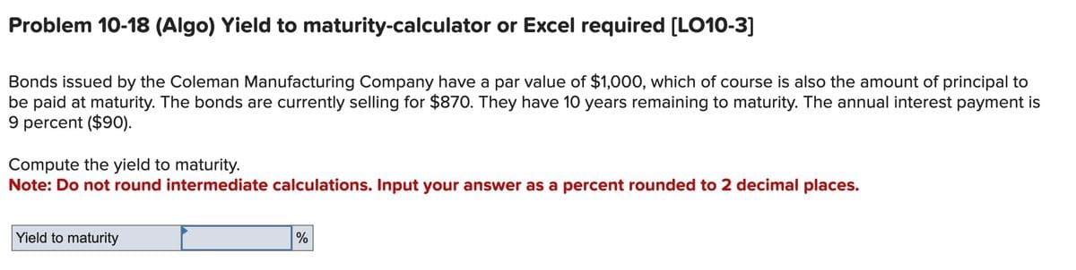 Problem 10-18 (Algo) Yield to maturity-calculator or Excel required [LO10-3]
Bonds issued by the Coleman Manufacturing Company have a par value of $1,000, which of course is also the amount of principal to
be paid at maturity. The bonds are currently selling for $870. They have 10 years remaining to maturity. The annual interest payment is
9 percent ($90).
Compute the yield to maturity.
Note: Do not round intermediate calculations. Input your answer as a percent rounded to 2 decimal places.
Yield to maturity
%