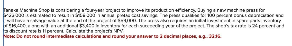 Tanaka Machine Shop is considering a four-year project to improve its production efficiency. Buying a new machine press for
$423,000 is estimated to result in $158,000 in annual pretax cost savings. The press qualifies for 100 percent bonus depreciation and
it will have a salvage value at the end of the project of $59,000. The press also requires an initial investment in spare parts inventory
of $16,400, along with an additional $3,400 in inventory for each succeeding year of the project. The shop's tax rate is 24 percent and
its discount rate is 11 percent. Calculate the project's NPV.
Note: Do not round intermediate calculations and round your answer to 2 decimal places, e.g., 32.16.