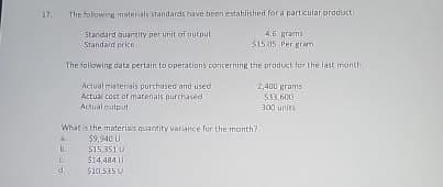 17. The following materials standards have been established for a particular product
Standard quantity per unit of output
Standard price
4.6 grams
$15.05 Per gram
The following data pertain to operations concerning the product for the last month:
Actual materials purchased and used
Actual cost of materials purchased
Actual output
What is the materials quantity variance for the month?
$9,940 U
$15.3510
a
b.
C
d.
$10.535 U
$14,484 U
2,400 grams
$33.600
300 units