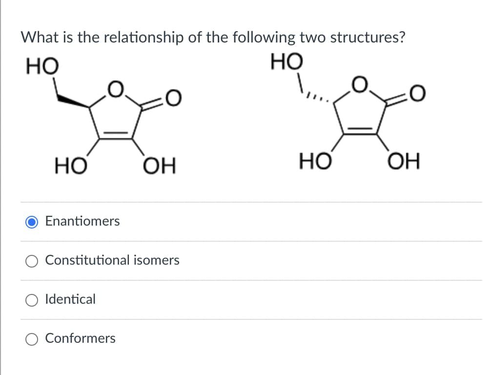 What is the relationship of the following two structures?
HO
HO
O
HO
OH
HO
OH
Enantiomers
Constitutional isomers
Identical
Conformers