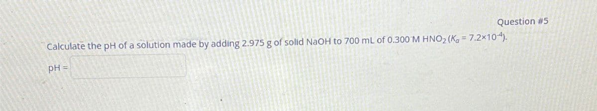 Calculate the pH of a solution made by adding 2.975 g of solid NaOH to 700 mL of 0.300 M HNO₂ (K = 7.2x104).
pH =
Question #5