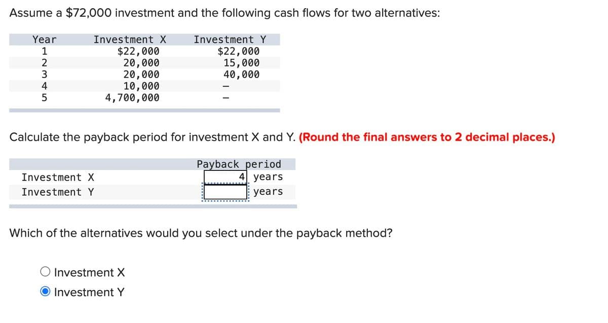 Assume a $72,000 investment and the following cash flows for two alternatives:
Year
12345
Investment X
$22,000
20,000
20,000
10,000
4,700,000
Investment Y
$22,000
15,000
40,000
Calculate the payback period for investment X and Y. (Round the final answers to 2 decimal places.)
Investment X
Investment Y
Payback period
4 years
years
Which of the alternatives would you select under the payback method?
Investment X
Investment Y
