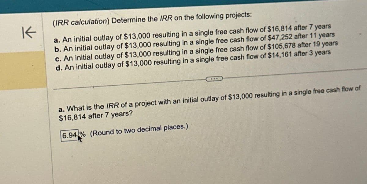 K
(IRR calculation) Determine the IRR on the following projects:
a. An initial outlay of $13,000 resulting in a single free cash flow of $16,814 after 7 years
b. An initial outlay of $13,000 resulting in a single free cash flow of $47,252 after 11 years
c. An initial outlay of $13,000 resulting in a single free cash flow of $105,678 after 19 years
d. An initial outlay of $13,000 resulting in a single free cash flow of $14,161 after 3 years
a. What is the IRR of a project with an initial outlay of $13,000 resulting in a single free cash flow of
$16,814 after 7 years?
6.94% (Round to two decimal places.)